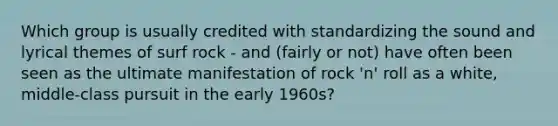 Which group is usually credited with standardizing the sound and lyrical themes of surf rock - and (fairly or not) have often been seen as the ultimate manifestation of rock 'n' roll as a white, middle-class pursuit in the early 1960s?