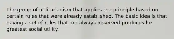 The group of utilitarianism that applies the principle based on certain rules that were already established. The basic idea is that having a set of rules that are always observed produces he greatest social utility.