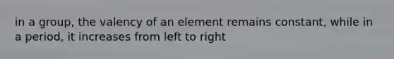 in a group, the valency of an element remains constant, while in a period, it increases from left to right