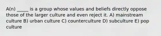 A(n) _____ is a group whose values and beliefs directly oppose those of the larger culture and even reject it. A) mainstream culture B) urban culture C) counterculture D) subculture E) pop culture