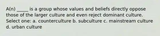 A(n) _____ is a group whose values and beliefs directly oppose those of the larger culture and even reject dominant culture. Select one: a. counterculture b. subculture c. mainstream culture d. urban culture