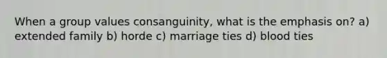 When a group values consanguinity, what is the emphasis on? a) extended family b) horde c) marriage ties d) blood ties