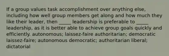 If a grou<a href='https://www.questionai.com/knowledge/kGUtKnsFn1-p-value' class='anchor-knowledge'>p value</a>s task accomplishment over anything else, including how well group members get along and how much they like their leader, then _____ leadership is preferable to _____ leadership, as it is better able to achieve group goals quickly and efficiently. autonomous; laissez-faire authoritarian; democratic laissez-faire; autonomous democratic; authoritarian liberal; dictatorial