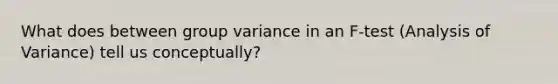 What does between group variance in an F-test (Analysis of Variance) tell us conceptually?