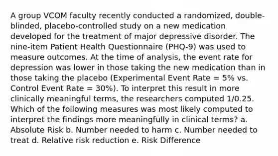 A group VCOM faculty recently conducted a randomized, double-blinded, placebo-controlled study on a new medication developed for the treatment of major depressive disorder. The nine-item Patient Health Questionnaire (PHQ-9) was used to measure outcomes. At the time of analysis, the event rate for depression was lower in those taking the new medication than in those taking the placebo (Experimental Event Rate = 5% vs. Control Event Rate = 30%). To interpret this result in more clinically meaningful terms, the researchers computed 1/0.25. Which of the following measures was most likely computed to interpret the findings more meaningfully in clinical terms? a. Absolute Risk b. Number needed to harm c. Number needed to treat d. Relative risk reduction e. Risk Difference