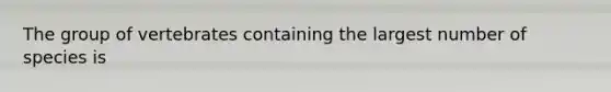 The group of vertebrates containing the largest number of species is