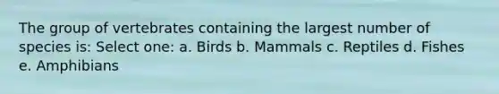 The group of vertebrates containing the largest number of species is: Select one: a. Birds b. Mammals c. Reptiles d. Fishes e. Amphibians