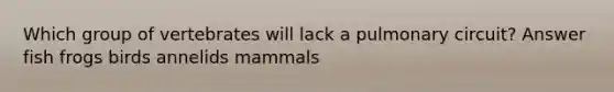 Which group of vertebrates will lack a pulmonary circuit? Answer fish frogs birds annelids mammals