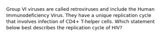 Group VI viruses are called retroviruses and include the Human Immunodeficiency Virus. They have a unique replication cycle that involves infection of CD4+ T-helper cells. Which statement below best describes the replication cycle of HIV?