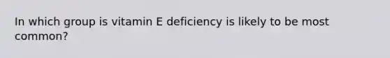 In which group is vitamin E deficiency is likely to be most common?