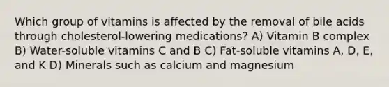 Which group of vitamins is affected by the removal of bile acids through cholesterol-lowering medications? A) Vitamin B complex B) Water-soluble vitamins C and B C) Fat-soluble vitamins A, D, E, and K D) Minerals such as calcium and magnesium