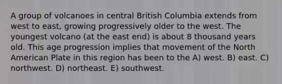 A group of volcanoes in central British Columbia extends from west to east, growing progressively older to the west. The youngest volcano (at the east end) is about 8 thousand years old. This age progression implies that movement of the North American Plate in this region has been to the A) west. B) east. C) northwest. D) northeast. E) southwest.