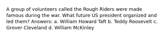 A group of volunteers called the Rough Riders were made famous during the war. What future US president organized and led them? Answers: a. William Howard Taft b. Teddy Roosevelt c. Grover Cleveland d. William McKinley