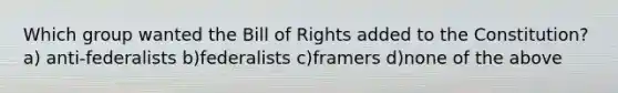 Which group wanted the Bill of Rights added to the Constitution? a) anti-federalists b)federalists c)framers d)none of the above