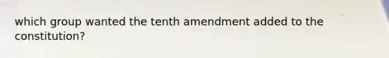 which group wanted the tenth amendment added to the constitution?