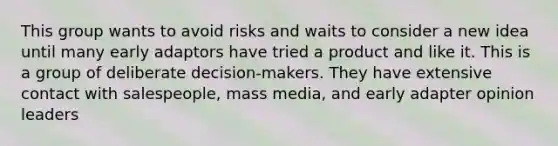 This group wants to avoid risks and waits to consider a new idea until many early adaptors have tried a product and like it. This is a group of deliberate decision-makers. They have extensive contact with salespeople, mass media, and early adapter opinion leaders