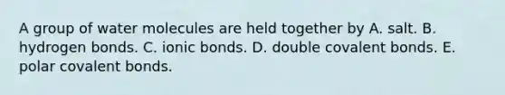 A group of water molecules are held together by A. salt. B. hydrogen bonds. C. ionic bonds. D. double covalent bonds. E. polar covalent bonds.