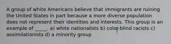 A group of white Americans believe that immigrants are ruining the United States in part because a more diverse population does not represent their identities and interests. This group is an example of _____. a) white nationalists b) color-blind racists c) assimilationists d) a minority group