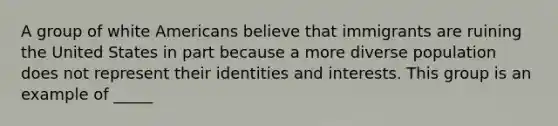 A group of white Americans believe that immigrants are ruining the United States in part because a more diverse population does not represent their identities and interests. This group is an example of _____