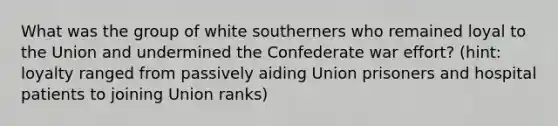 What was the group of white southerners who remained loyal to the Union and undermined the Confederate war effort? (hint: loyalty ranged from passively aiding Union prisoners and hospital patients to joining Union ranks)