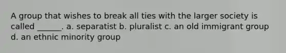 A group that wishes to break all ties with the larger society is called ______. a. separatist b. pluralist c. an old immigrant group d. an ethnic minority group