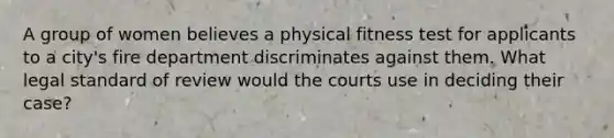 A group of women believes a physical fitness test for applicants to a city's fire department discriminates against them. What legal standard of review would the courts use in deciding their case?