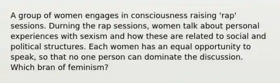 A group of women engages in consciousness raising 'rap' sessions. Durning the rap sessions, women talk about personal experiences with sexism and how these are related to social and political structures. Each women has an equal opportunity to speak, so that no one person can dominate the discussion. Which bran of feminism?