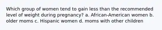 Which group of women tend to gain less than the recommended level of weight during pregnancy? a. African-American women b. older moms c. Hispanic women d. moms with other children