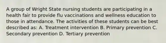 A group of Wright State nursing students are participating in a health fair to provide flu vaccinations and wellness education to those in attendance. The activities of these students can be best described as: A. Treatment intervention B. Primary prevention C. Secondary prevention D. Tertiary prevention