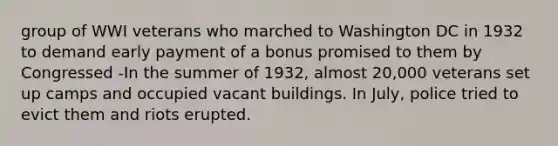 group of WWI veterans who marched to Washington DC in 1932 to demand early payment of a bonus promised to them by Congressed -In the summer of 1932, almost 20,000 veterans set up camps and occupied vacant buildings. In July, police tried to evict them and riots erupted.