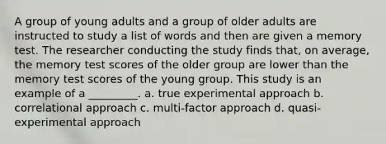 A group of young adults and a group of older adults are instructed to study a list of words and then are given a memory test. The researcher conducting the study finds that, on average, the memory test scores of the older group are lower than the memory test scores of the young group. This study is an example of a _________. a. true experimental approach b. correlational approach c. multi-factor approach d. quasi-experimental approach