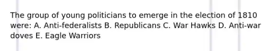 The group of young politicians to emerge in the election of 1810 were: A. Anti-federalists B. Republicans C. War Hawks D. Anti-war doves E. Eagle Warriors