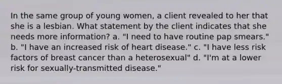 In the same group of young women, a client revealed to her that she is a lesbian. What statement by the client indicates that she needs more information? a. "I need to have routine pap smears." b. "I have an increased risk of heart disease." c. "I have less risk factors of breast cancer than a heterosexual" d. "I'm at a lower risk for sexually-transmitted disease."