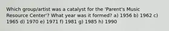 Which group/artist was a catalyst for the 'Parent's Music Resource Center'? What year was it formed? a) 1956 b) 1962 c) 1965 d) 1970 e) 1971 f) 1981 g) 1985 h) 1990