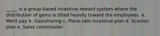 _____ is a group-based incentive reward system where the distribution of gains is tilted heavily toward the employees. a. Merit pay b. Gainsharing c. Piece-rate incentive plan d. Scanlon plan e. Sales commission