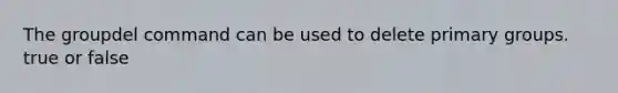 The groupdel command can be used to delete primary groups. true or false