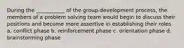 During the ___________ of the group-development process, the members of a problem solving team would begin to discuss their positions and become more assertive in establishing their roles a. conflict phase b. reinforcement phase c. orientation phase d. brainstorming phase