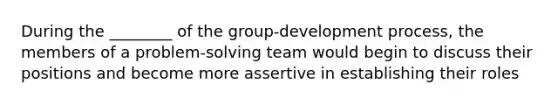 During the ________ of the group-development process, the members of a problem-solving team would begin to discuss their positions and become more assertive in establishing their roles