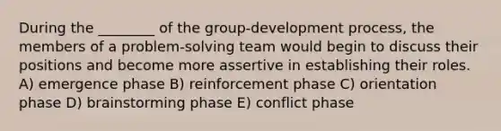 During the ________ of the group-development process, the members of a problem-solving team would begin to discuss their positions and become more assertive in establishing their roles. A) emergence phase B) reinforcement phase C) orientation phase D) brainstorming phase E) conflict phase