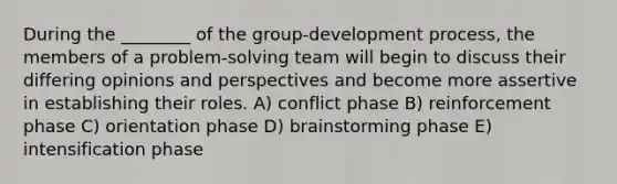 During the ________ of the group-development process, the members of a problem-solving team will begin to discuss their differing opinions and perspectives and become more assertive in establishing their roles. A) conflict phase B) reinforcement phase C) orientation phase D) brainstorming phase E) intensification phase