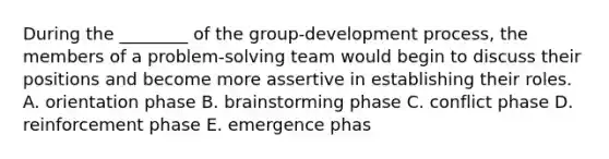 During the ________ of the group-development process, the members of a problem-solving team would begin to discuss their positions and become more assertive in establishing their roles. A. orientation phase B. brainstorming phase C. conflict phase D. reinforcement phase E. emergence phas