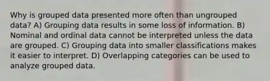 Why is grouped data presented more often than ungrouped data? A) Grouping data results in some loss of information. B) Nominal and ordinal data cannot be interpreted unless the data are grouped. C) Grouping data into smaller classifications makes it easier to interpret. D) Overlapping categories can be used to analyze grouped data.