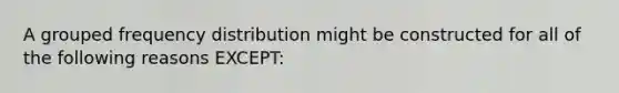 A grouped frequency distribution might be constructed for all of the following reasons EXCEPT: