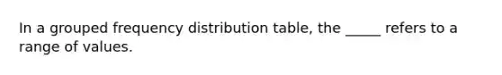 In a grouped frequency distribution table, the _____ refers to a range of values.