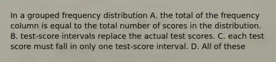 In a grouped frequency distribution A. the total of the frequency column is equal to the total number of scores in the distribution. B. test-score intervals replace the actual test scores. C. each test score must fall in only one test-score interval. D. All of these