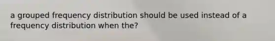 a grouped frequency distribution should be used instead of a frequency distribution when the?