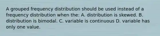 A grouped frequency distribution should be used instead of a frequency distribution when the: A. distribution is skewed. B. distribution is bimodal. C. variable is continuous D. variable has only one value.