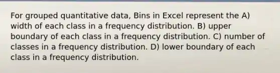 For grouped quantitative data, Bins in Excel represent the A) width of each class in a frequency distribution. B) upper boundary of each class in a frequency distribution. C) number of classes in a frequency distribution. D) lower boundary of each class in a frequency distribution.