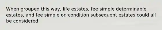 When grouped this way, life estates, fee simple determinable estates, and fee simple on condition subsequent estates could all be considered