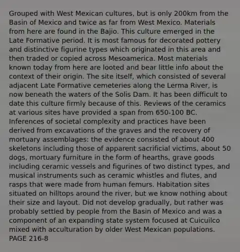 Grouped with West Mexican cultures, but is only 200km from the Basin of Mexico and twice as far from West Mexico. Materials from here are found in the Bajio. This culture emerged in the Late Formative period. It is most famous for decorated pottery and distinctive figurine types which originated in this area and then traded or copied across Mesoamerica. Most materials known today from here are looted and bear little info about the context of their origin. The site itself, which consisted of several adjacent Late Formative cemeteries along the Lerma River, is now beneath the waters of the Solis Dam. It has been difficult to date this culture firmly because of this. Reviews of the ceramics at various sites have provided a span from 650-100 BC. Inferences of societal complexity and practices have been derived from excavations of the graves and the recovery of mortuary assemblages: the evidence consisted of about 400 skeletons including those of apparent sacrificial victims, about 50 dogs, mortuary furniture in the form of hearths, grave goods including ceramic vessels and figurines of two distinct types, and musical instruments such as ceramic whistles and flutes, and rasps that were made from human femurs. Habitation sites situated on hilltops around the river, but we know nothing about their size and layout. Did not develop gradually, but rather was probably settled by people from the Basin of Mexico and was a component of an expanding state system focused at Cuicuilco mixed with acculturation by older West Mexican populations. PAGE 216-8